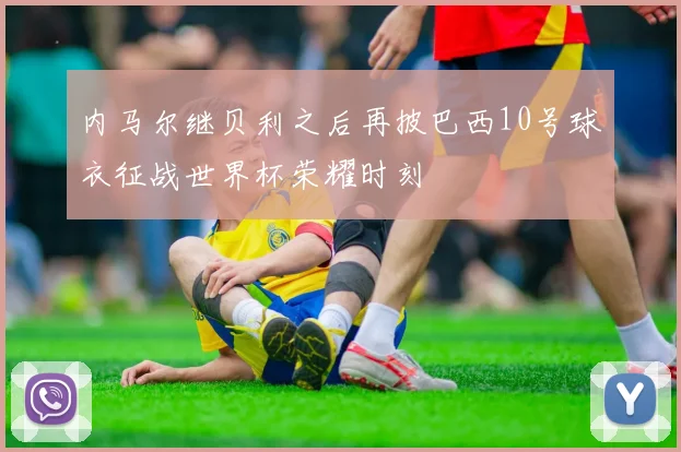内马尔继贝利之后再披巴西10号球衣征战世界杯荣耀时刻
