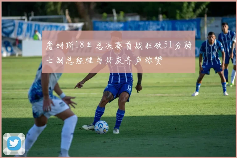 詹姆斯18年总决赛首战狂砍51分骑士副总经理与好友齐声称赞