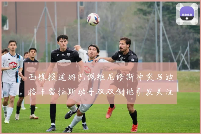 西媒报道姆巴佩维尼修斯冲突吕迪格卡雷拉斯动手双双倒地引发关注