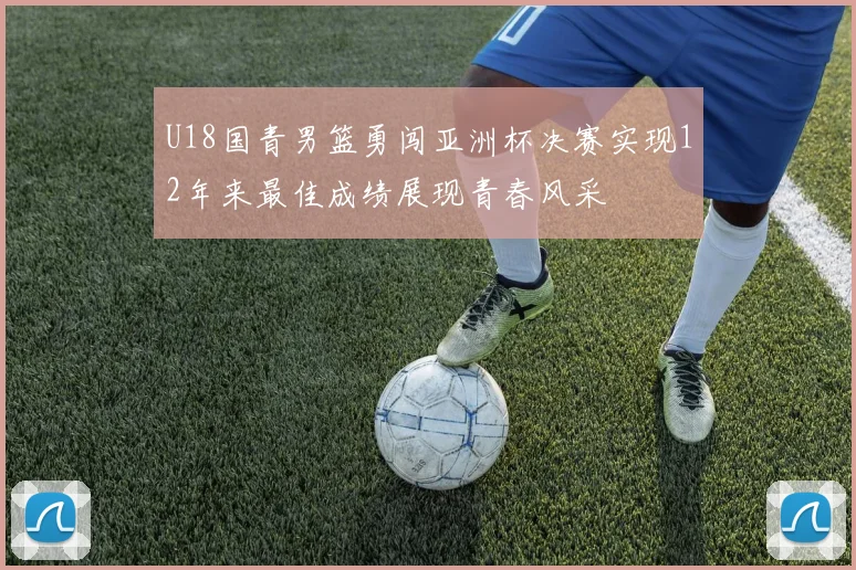 U18国青男篮勇闯亚洲杯决赛实现12年来最佳成绩展现青春风采