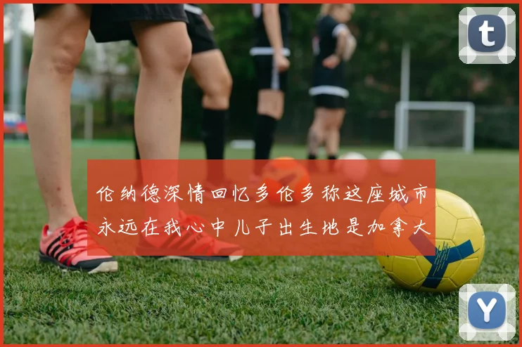 伦纳德深情回忆多伦多称这座城市永远在我心中儿子出生地是加拿大