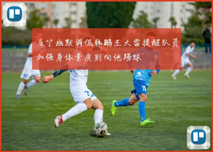 马宁幽默调侃韩鹏王大雷提醒队员加强身体素质别向他踢球