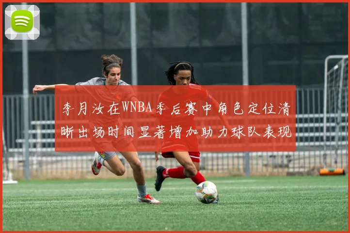 李月汝在WNBA季后赛中角色定位清晰出场时间显著增加助力球队表现提升