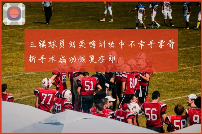 三镇球员刘奕鸣训练中不幸手掌骨折手术成功恢复在即