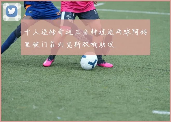 十人逆转奇迹三分钟连进两球阿姆里破门菲利克斯双响助攻
