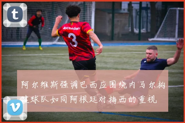 阿尔维斯强调巴西应围绕内马尔构建球队如同阿根廷对梅西的重视