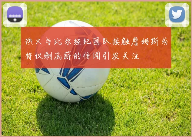 热火与比尔经纪团队接触詹姆斯或将仅剩底薪的传闻引发关注