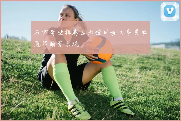 石宇奇世锦赛后加强训练力争男单冠军前景乐观