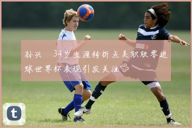 孙兴慜34岁生涯转折点美职联零进球世界杯表现引发关注
