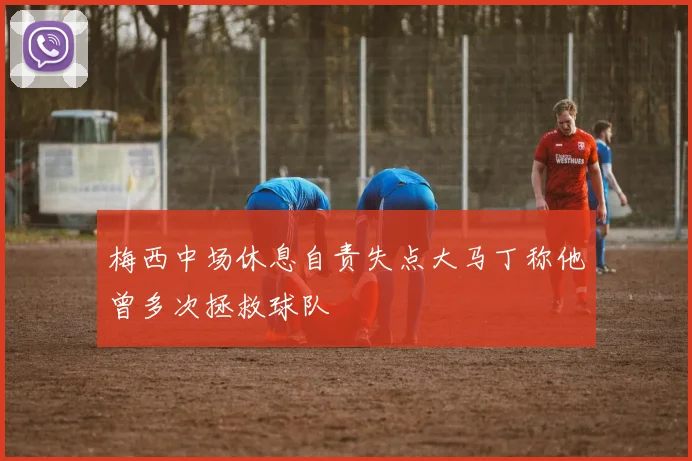 梅西中场休息自责失点大马丁称他曾多次拯救球队