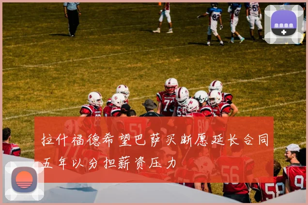 拉什福德希望巴萨买断愿延长合同五年以分担薪资压力