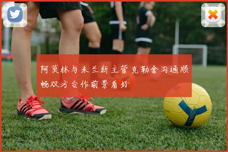 阿莫林与米兰新主管克勒舍沟通顺畅双方合作前景看好