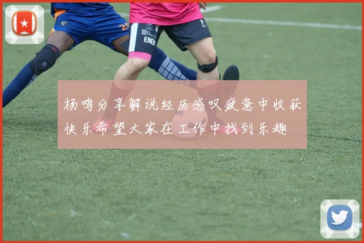 杨鸣分享解说经历感叹疲惫中收获快乐希望大家在工作中找到乐趣