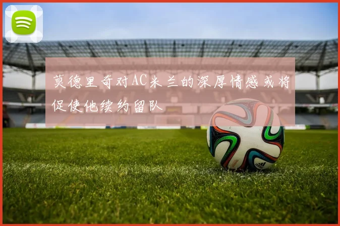 莫德里奇对AC米兰的深厚情感或将促使他续约留队