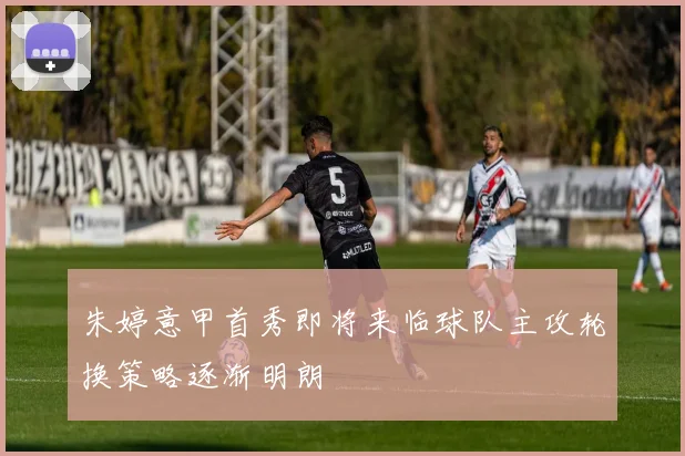 朱婷意甲首秀即将来临球队主攻轮换策略逐渐明朗