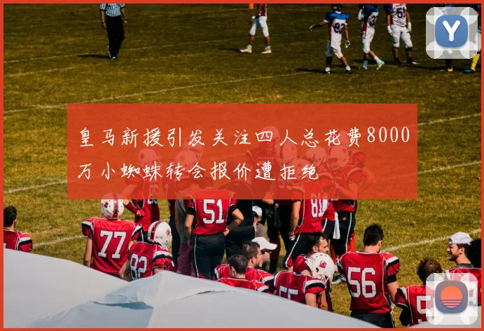 皇马新援引发关注四人总花费8000万小蜘蛛转会报价遭拒绝