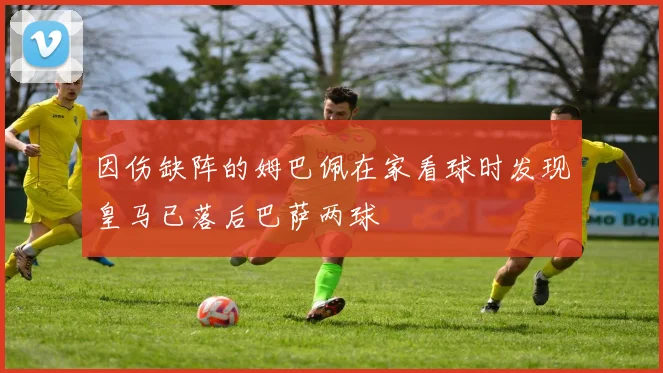 因伤缺阵的姆巴佩在家看球时发现皇马已落后巴萨两球