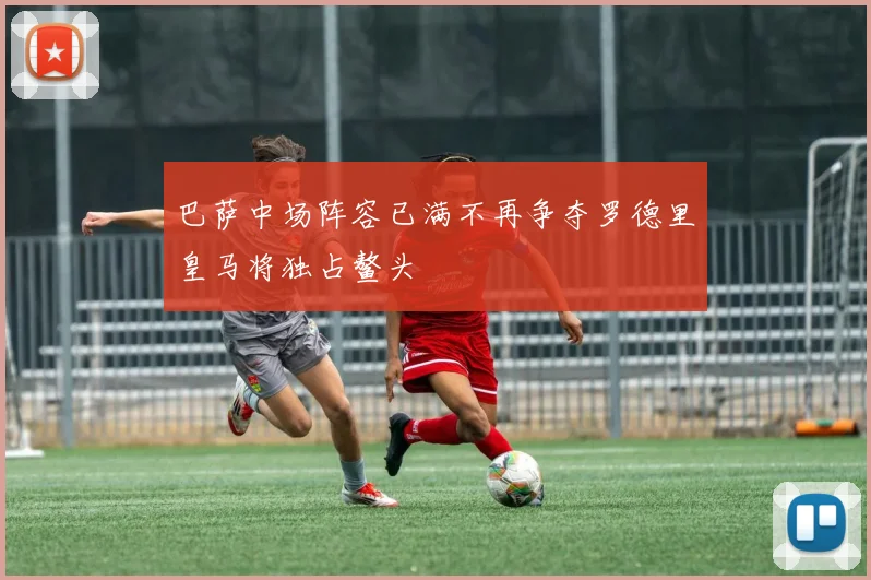 巴萨中场阵容已满不再争夺罗德里皇马将独占鳌头