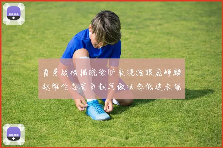 首秀战绩揭晓徐昕表现抢眼庞峥麟赵维伦各有贡献冯傲状态低迷未能得分