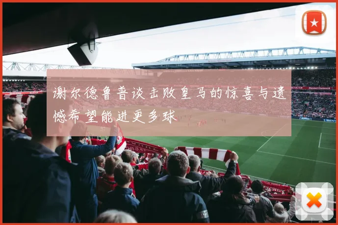 谢尔德鲁普谈击败皇马的惊喜与遗憾希望能进更多球