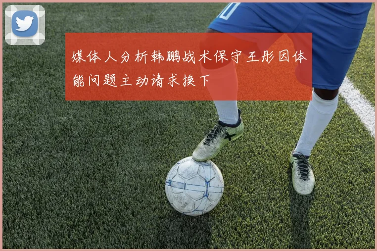 媒体人分析韩鹏战术保守王彤因体能问题主动请求换下