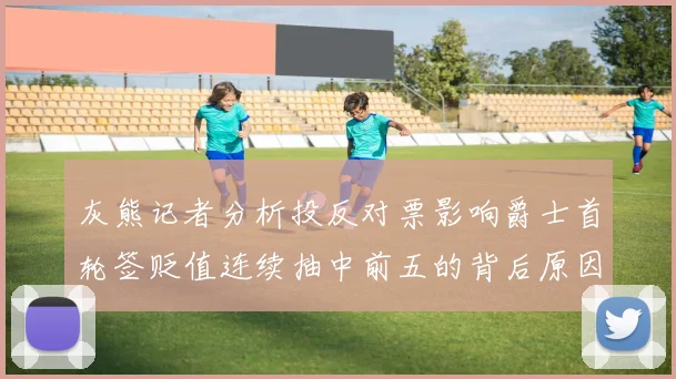 灰熊记者分析投反对票影响爵士首轮签贬值连续抽中前五的背后原因