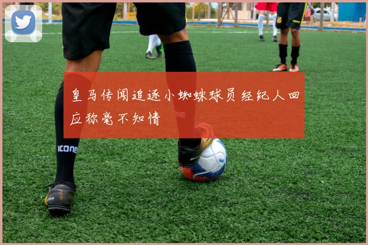 皇马传闻追逐小蜘蛛球员经纪人回应称毫不知情