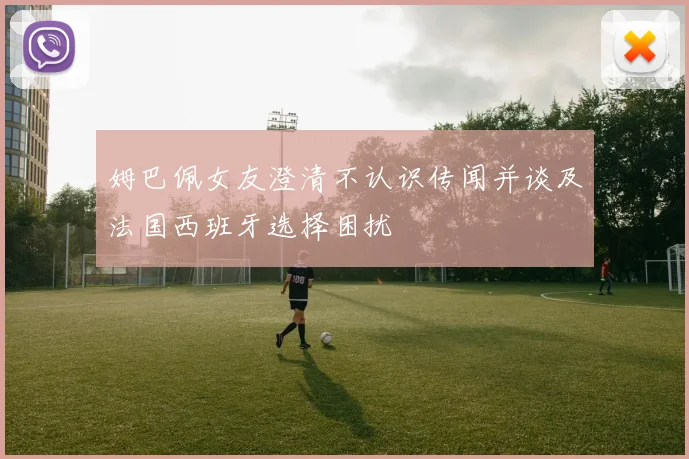 姆巴佩女友澄清不认识传闻并谈及法国西班牙选择困扰