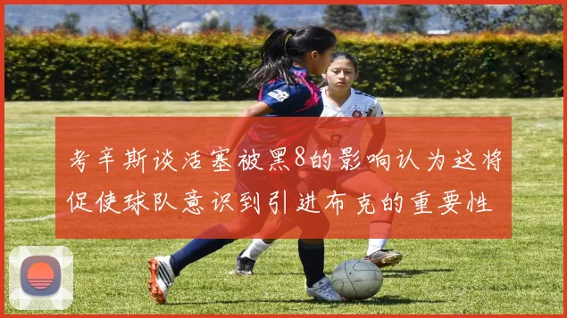 考辛斯谈活塞被黑8的影响认为这将促使球队意识到引进布克的重要性