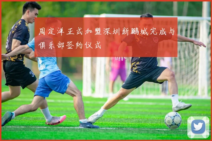 周定洋正式加盟深圳新鹏城完成与俱乐部签约仪式