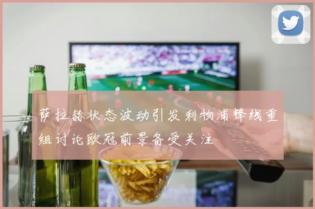 萨拉赫状态波动引发利物浦锋线重组讨论欧冠前景备受关注