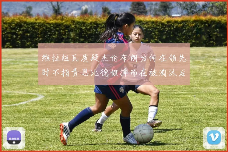 维拉纽瓦质疑杰伦布朗为何在领先时不指责恩比德假摔而在被淘汰后才发声