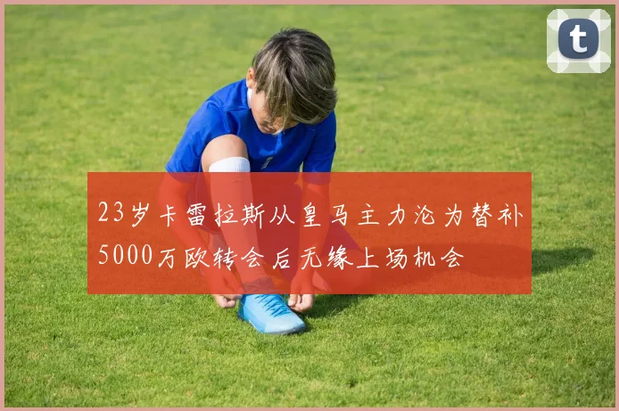 23岁卡雷拉斯从皇马主力沦为替补5000万欧转会后无缘上场机会