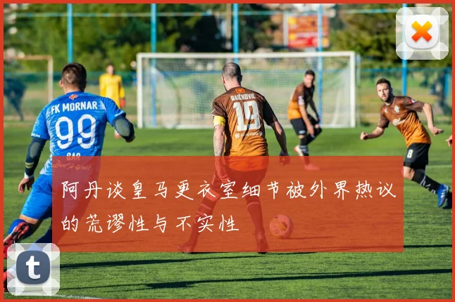 阿丹谈皇马更衣室细节被外界热议的荒谬性与不实性