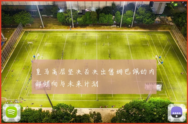 皇马高层坚决否决出售姆巴佩的内部倾向与未来计划