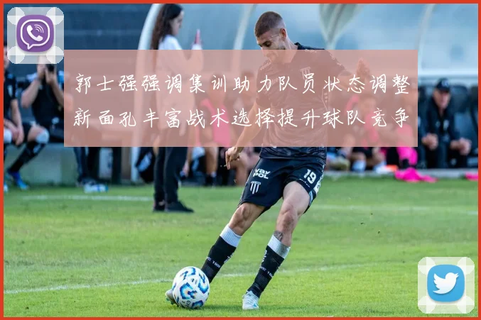 郭士强强调集训助力队员状态调整新面孔丰富战术选择提升球队竞争力