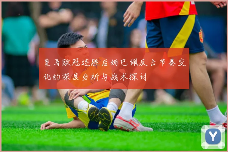 皇马欧冠连胜后姆巴佩反击节奏变化的深度分析与战术探讨