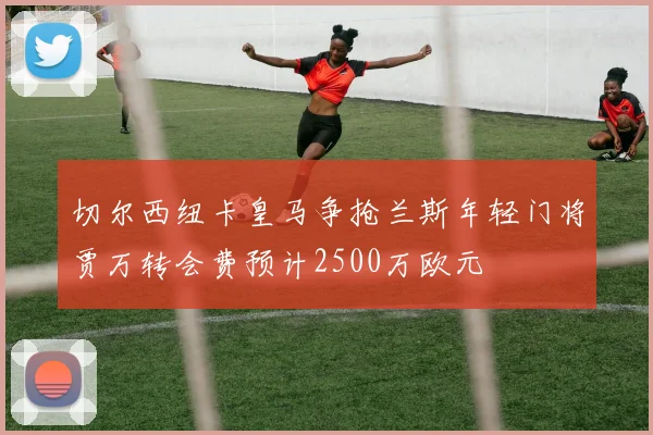 切尔西纽卡皇马争抢兰斯年轻门将贾万转会费预计2500万欧元
