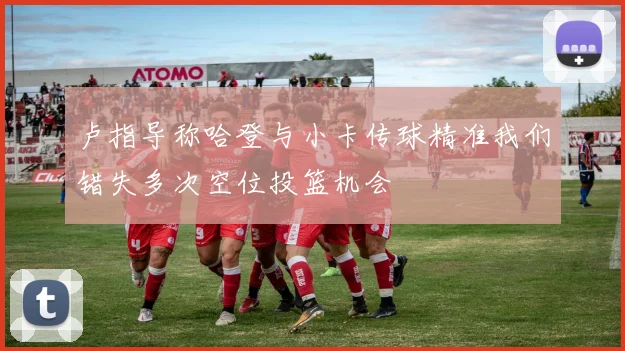 卢指导称哈登与小卡传球精准我们错失多次空位投篮机会