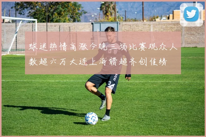 球迷热情高涨今晚三场比赛观众人数超六万大连上海赣超齐创佳绩