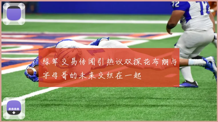 绿军交易传闻引热议双探花布朗与字母哥的未来交织在一起