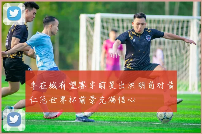 李在城有望赛季前复出洪明甫对黄仁范世界杯前景充满信心